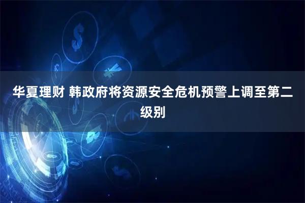 华夏理财 韩政府将资源安全危机预警上调至第二级别