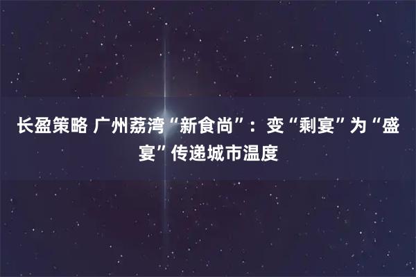 长盈策略 广州荔湾“新食尚”：变“剩宴”为“盛宴”传递城市温度