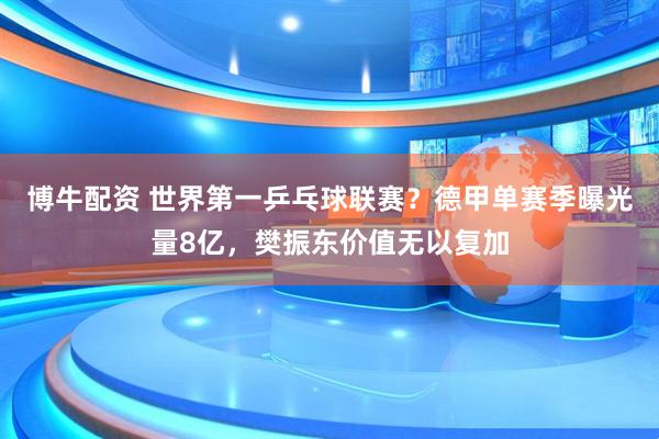 博牛配资 世界第一乒乓球联赛？德甲单赛季曝光量8亿，樊振东价值无以复加