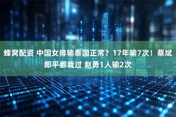 蜂窝配资 中国女排输泰国正常？17年输7次！蔡斌郎平都栽过 赵勇1人输2次