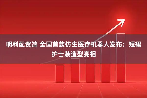 明利配资端 全国首款仿生医疗机器人发布：短裙护士装造型亮相