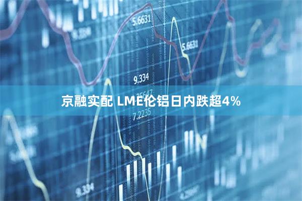 京融实配 LME伦铝日内跌超4%