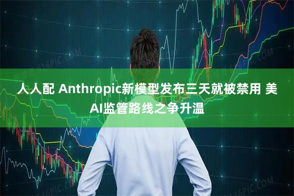 人人配 Anthropic新模型发布三天就被禁用 美AI监管路线之争升温